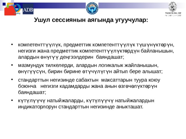Ушул сессиянын аягында угуучулар:   компетенттүүлүк, предметтик компетенттүүлүк түшүнүктөрүн, негизги жана предметтик компетенттүүлүктѳрдүн байланышын, алардын өнүгүү деңгээлдерин баяндашат ; мазмундук тилкелерди, алардын логикалык жайланышын, өнүгүүсүн, бирин бирине өтүчүлүгүн айтып бере алышат; стандарттын негизинде сабактын максаттарын туура коюу боюнча негизги кадамдарды жана анын өзгөчөлүктөрүн баяндашат; к үтүлүүчү натыйжаларды, күтүлүүчү натыйжалардын индикаторлорун стандарттын негизинде аныкташат. 