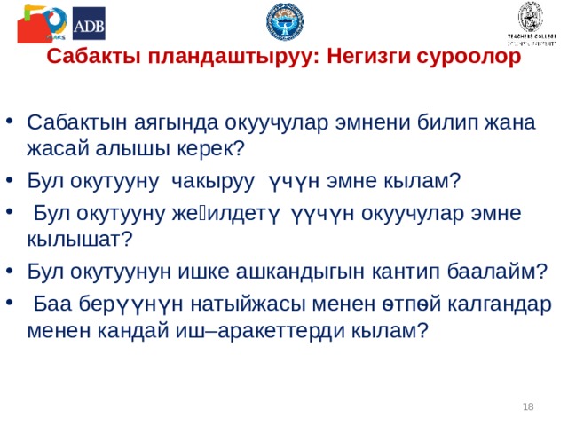Сабакты пландаштыруу : Негизги суроолор Сабактын аягында окуучулар эмнени билип жана жасай алышы керек? Бул окутууну чакыруу үчүн эмне кылам?  Бул окутууну жеӊилдетүү үчүн окуучулар эмне кылышат? Бул окутуунун ишке ашкандыгын кантип баалайм?  Баа берүүнүн натыйжасы менен ѳтпѳй калгандар менен кандай иш–аракеттерди кылам?   