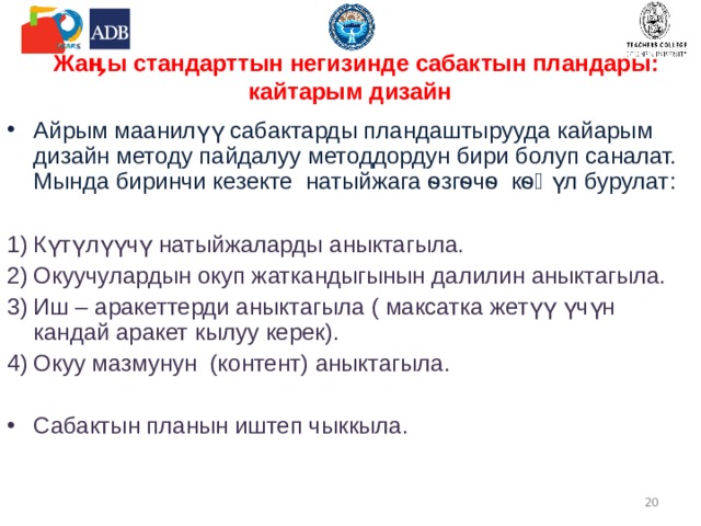 Жаӊы стандарттын негизинде сабактын пландары : кайтарым дизайн Айрым маанилүү сабактарды пландаштырууда кайарым дизайн методу пайдалуу методдордун бири болуп саналат. Мында биринчи кезекте натыйжага ѳзгѳчѳ кѳӊүл бурулат :  Күтүлүүчү натыйжаларды аныктагыла. Окуучулардын окуп жаткандыгынын далилин аныктагыла. Иш – аракеттерди аныктагыла ( максатка жетүү үчүн кандай аракет кылуу керек). Окуу мазмунун (контент) аныктагыла. Сабактын планын иштеп чыккыла.   