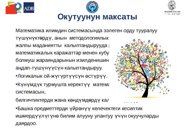 Окутуунун максаты Математика илимдин системасында ээлеген орду тууралуу түшүнүктѳрдү, анын методологиялык маанисин, жалпы маданиятты калыптандырууда ролун, математикалык каражаттар менен кубулуштар, болмуш жараяндарынын изилденишин жана баяндалышын аңдап-түшүнүүсүн калыптандыруу. Логикалык ой-жүгүртүүсүн өстүрүү. Күнүмдүк турмушта керектүү математикалык билимдин системасын, билгичтиктерди жана көндүмдѳрдү калыптандыруу. Башка предметтерди үйрөнүү келечектеги кесиптик ишмердүүлүгүнө билим алууну улантуу үчүн окуучуларды  даярдоо. 