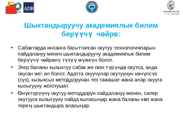 Шыктандыруучу академиялык  билим берүүчү чөйрө: Сабактарда инсанга багытталган окутуу технологияларын пайдалануу менен шыктандыруучу академиялык билим берүүчү чөйрөнү түзүү мүмкүн болот. Эгер баланы кызыктуу сабак же оюн түрүндө окутса, анда окуган жеӊил болот. Адатта окуучулар окутуунун көнүлсүз (суз), кызыксыз методдорунан тез тажашат жана алар окууга кызыгууну жоготушат. Өнүктүрүүчү окутуу методдорун пайдалануу менен, силер окутууга кызыгууну пайда кыласыӊар жана баланы көп жана тереӊ шыктандыра аласыӊар. 
