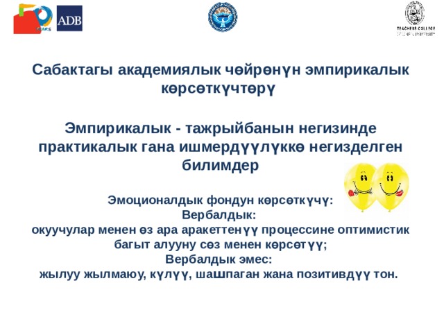             Сабактагы академиялык чөйрөнүн эмпирикалык көрсөткүчтөрү   Эмпирикалык - тажрыйбанын негизинде практикалык гана ишмердүүлүккө негизделген билимдер   Эмоционалдык фондун көрсөткүчү:  Вербалдык:  окуучулар менен өз ара аракеттенүү процессине оптимистик багыт алууну сөз менен көрсөтүү;  Вербалдык эмес:  жылуу жылмаюу, күлүү, ша ш паган жана позитивдүү тон.     