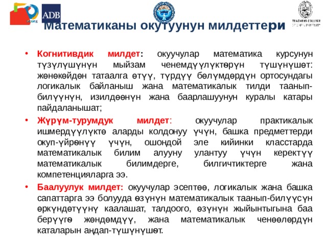 Математиканы окутуунун милдетте ри Когнитивдик милдет : окуучулар математика курсунун түзүлүшүнүн мыйзам ченемдүүлүктѳрүн түшүнүшөт: жөнөкөйдөн татаалга өтүү, түрдүү бөлүмдөрдүн ортосундагы логикалык байланыш жана математикалык тилди таанып-билүүнүн, изилдөөнүн жана баарлашуунун куралы катары пайдаланышат; Жүрүм-турумдук милдет : окуучулар практикалык ишмердүүлүктө аларды колдонуу үчүн, башка предметтерди окуп-үйрѳнүү үчүн, ошондой эле кийинки класстарда математикалык билим алууну улантуу үчүн керектүү математикалык билимдерге, билгичтиктерге жана компетенцияларга ээ. Баалуулук милдет: окуучулар эсептөө, логикалык жана башка сапаттарга ээ болууда ѳзүнүн математикалык таанып-билүүсүн өркүндөтүүнү каалашат, талдоого, өзүнүн жыйынтыгына баа берүүгѳ жөндөмдүү, жана математикалык ченөөлөрдүн каталарын аңдап-түшүнүшѳт. 