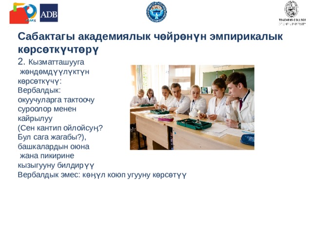             Сабактагы академиялык чөйрөнүн эмпирикалык көрсөткүчтөрү  2. Кызматташууга  жөндөмдүүлүктүн  көрсөткүчү:  Вербалдык:  окуучуларга тактоочу  суроолор менен  кайрылуу  (Сен кантип ойлойсуӊ?  Бул сага жагабы?),  башкалардын оюна  жана пикирине  кызыгууну билдирүү  Вербалдык эмес: көӊүл коюп угууну көрсөтүү          