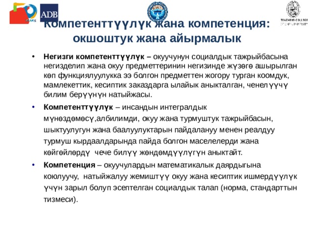 Компетенттүүлүк жана компетенция:  окшоштук жана айырмалык Негизги компетенттүүлүк – окуучунун социалдык тажрыйбасына негизделип жана окуу предметтеринин негизинде жүзөгө ашырылган көп функциялуулукка ээ болгон предметтен жогору турган коомдук, мамлекеттик, кесиптик заказдарга ылайык аныкталган, ченелүүчү билим берүүнүн натыйжасы. Компетенттүүлүк – инсандын интегралдык мүнөздөмөсү,албилимди, окуу жана турмуштук тажрыйбасын, шыктуулугун жана баалуулуктарын пайдалануу менен реалдуу турмуш кырдаалдарында пайда болгон маселелерди жана көйгөйлөрдү чече билүү жөндөмдүүлүгүн аныктайт. Компетенция – окуучулардын математикалык даярдыгына коюлуучу, натыйжалуу жемиштүү окуу жана кесиптик ишмердүүлүк үчүн зарыл болуп эсептелган социалдык талап (норма, стандарттын тизмеси). 