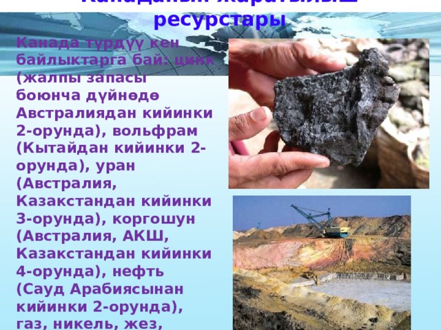 Канаданын жаратылыш ресурстары Канада түрдүү кен байлыктарга бай: цинк (жалпы запасы боюнча дүйнөдө Австралиядан кийинки 2-орунда), вольфрам (Кытайдан кийинки 2-орунда), уран (Австралия, Казакстандан кийинки 3-орунда), коргошун (Австралия, АКШ, Казакстандан кийинки 4-орунда), нефть (Сауд Арабиясынан кийинки 2-орунда), газ, никель, жез, темир, алтын, калий тузу, молибден, алмаз ж. б.  