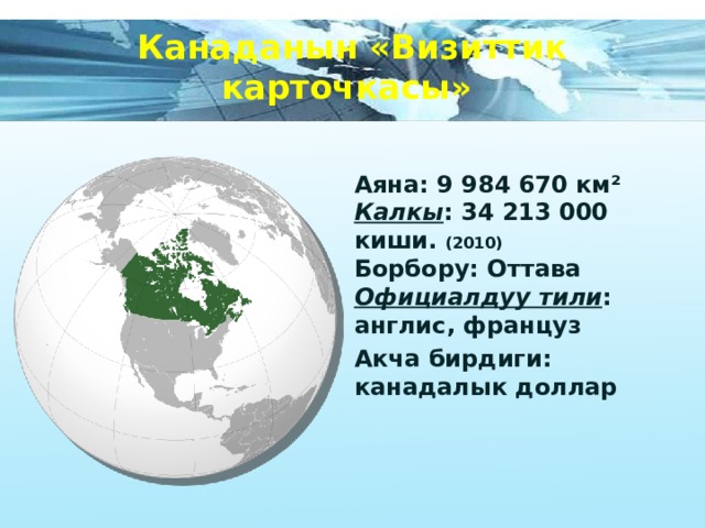 Канаданын «Визиттик карточкасы» Аяна: 9 984 670 км²  Калкы : 34 213 000 киши. (2010)  Борбору: Оттава  Официалдуу тили : англис, француз Акча бирдиги: канадалык доллар 