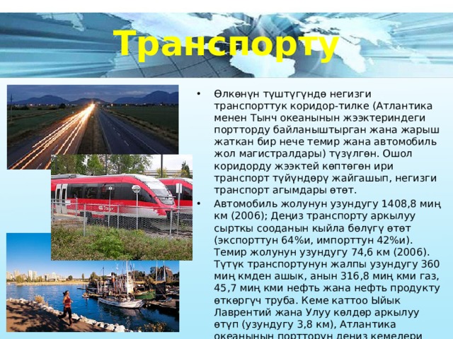 Транспорту Өлкөнүн түштүгүндө негизги транспорттук коридор-тилке (Атлантика менен Тынч океанынын жээктериндеги портторду байланыштырган жана жарыш жаткан бир нече темир жана автомобиль жол магистралдары) түзүлгөн. Ошол коридорду жээктей көптөгөн ири транспорт түйүндөрү жайгашып, негизги транспорт агымдары өтөт. Автомобиль жолунун узундугу 1408,8 миң км (2006); Деңиз транспорту аркылуу сырткы сооданын кыйла бөлүгү өтөт (экспорттун 64%и, импорттун 42%и). Темир жолунун узундугу 74,6 км (2006). Түтүк транспортунун жалпы узундугу 360 миң кмден ашык, анын 316,8 миң кми газ, 45,7 миң кми нефть жана нефть продукту өткөргүч труба. Кеме каттоо Ыйык Лаврентий жана Улуу көлдөр аркылуу өтүп (узундугу 3,8 км), Атлантика океанынын портторун деңиз кемелери Улуу көлдөрдүн порттору менен байланыштырат. Паромдук байланыштар да арбын. 1300дөн ашык аэропорту бар. Ири аэропорттору: Торонто, Ванкувер, Монреаль, Калгари, Эдмонтон. 