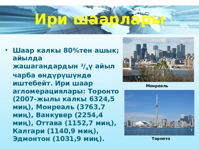 Ири шаарлары  Шаар калкы 80%тен ашык; айылда жашагандардын  3 / 4 ү айыл чарба өндүрүшүндө иштебейт. Ири шаар агломерациялары: Торонто (2007-жылы калкы 6324,5 миң), Монреаль (3763,7 миң), Ванкувер (2254,4 миң), Оттава (1152,7 миң), Калгари (1140,9 миң), Эдмонтон (1031,9 миң).  Монреаль Торонто 