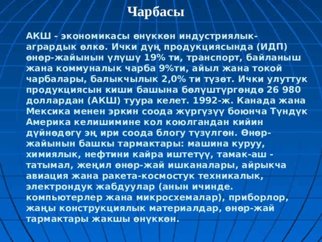 Чарбасы АКШ - экономикасы өнүккөн индустриялык-агрардык өлкө. Ички дүң продукциясында (ИДП) өнөр-жайынын үлүшү 19% ти, транспорт, байланыш жана коммуналык чарба 9%ти, айыл жана токой чарбалары, балыкчылык 2,0% ти түзөт. Ички улуттук продукциясын киши башына бөлүштүргөндө 26 980 доллардан (АКШ) туура келет. 1992-ж. Канада жана Мексика менен эркин соода жүргүзүү боюнча Түндүк Америка келишимине кол коюлгандан кийин дүйнөдөгү эң ири соода блогу түзүлгөн. Өнөр-жайынын башкы тармактары: машина куруу, химиялык, нефтини кайра иштетүү, тамак-аш - татымал, жеңил өнөр-жай ишканалары, айрыкча авиация жана ракета-космостук техникалык, электрондук жабдуулар (анын ичинде. компьютерлер жана микросхемалар), приборлор, жаңы конструкциялык материалдар, өнөр-жай тармактары жакшы өнүккөн.  