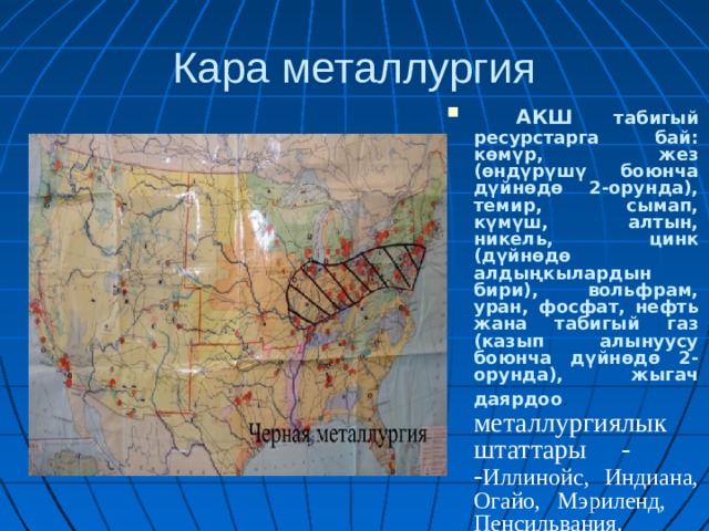 Кара металлургия  АКШ табигый ресурстарга бай: көмүр, жез (өндүрүшү боюнча дүйнөдө 2-орунда), темир, сымап, күмүш, алтын, никель, цинк (дүйнөдө алдыңкылардын бири), вольфрам, уран, фосфат, нефть жана табигый газ (казып алынуусу боюнча дүйнөдө 2-орунда), жыгач даярдоо . металлургиялык штаттары - - Иллинойс, Индиана, Огайо, Мэриленд, Пенсильвания. 