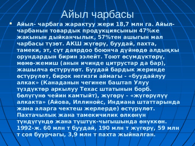 Айыл чарбасы Айыл- чарбага жарактуу жери 18,7 млн га. Айыл-чарбанын товардык продукциясынын 47%ке жакынын дыйканчылык, 57%тен ашыгын мал чарбасы түзөт. АКШ жүгөрү, буудай, пахта, тамеки, эт, сүт даярдоо боюнча дүйнөдө алдыңкы орундардын бирин ээлейт. Тоют өсүмдүктөрү, мөмө-жемиш (анын ичинде цитрустар да бар), жашылча өстүрүлөт. Буудай бардык жеринде өстүрүлөт, бирок негизги аймагы - «буудайлуу алкак» (Канаданын чегинен баштап Улуу түздүктөр аркылуу Техас штатынын борб. бөлүгүнө чейин камтыйт), жүгөрү - «жүгөрүлүү алкакта» (Айова, Иллинойс, Индиана штаттарында жана аларга чектеш жерлерде) өстүрүлөт. Пахтачылык жана тамекичилик өлкөнүн түндүгүндө жана түштүк-чыгышында өнүккөн. 1992-ж. 60 млн т буудай, 190 млн т жүгөрү, 59 млн т соя буурчагы, 3,9 млн т пахта жыйналган.  