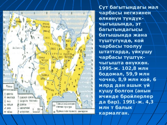 Сүт багытындагы мал чарбасы негизинен өлкөнүн түндүк-чыгышында, эт багытындагысы батышында жана түштүгүндө, кой чарбасы тоолуу штаттарда, үйкушу чарбасы түштүк-чыгышта өнүккөн. 1995-ж. 102,8 млн бодомал, 59,9 млн чочко, 8,9 млн кой, 6 млрд дан ашык үй кушу болгон (анын ичинде бройлерлер да бар). 1991-ж. 4,3 млн т балык кармалган. 