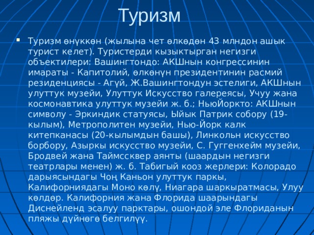 Туризм Туризм өнүккөн (жылына чет өлкөдөн 43 млндон ашык турист келет). Туристерди кызыктырган негизги объектилери: Вашингтондо: АКШнын конгрессинин имараты - Капитолий, өлкөнүн президентинин расмий резиденциясы - Агүй, Ж.Вашингтондун эстелиги, АКШнын улуттук музейи, Улуттук Искусство галереясы, Учуу жана космонавтика улуттук музейи ж. б.; НьюЙоркто: АКШнын символу - Эркиндик статуясы, Ыйык Патрик собору (19-кылым), Метрополитен музейи, Нью-Йорк калк китепканасы (20-кылымдын башы), Линкольн искусство борбору, Азыркы искусство музейи, С. Гуггенхейм музейи, Бродвей жана Таймссквер аянты (шаардын негизги театрлары менен) ж. б. Табигый кооз жерлери: Колорадо дарыясындагы Чоң Каньон улуттук паркы, Калифорниядагы Моно көлү, Ниагара шаркыратмасы, Улуу көлдөр. Калифорния жана Флорида шаарындагы Диснейленд эсалуу парктары, ошондой эле Флориданын пляжы дүйнөгө белгилүү.  