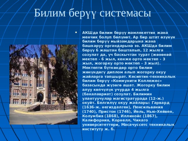 Билим берүү системасы АКШда билим берүү мамлекеттик жана менчик болуп бөлүнөт. Ар бир штат өзүнүн билим берүү мыйзамдарына жана башкаруу органдарына ээ. АКШда билим берүү 6 жаштан башталып, 12 жылга созулат да, үч баскычтан турат (жөнөкөй мектеп - 6 жыл, кенже орто мектеп - 3 жыл, жогорку орто мектеп - 3 жыл). Мектепти бүткөндөр орто билим жөнүндөгү диплом алып жогорку окуу жайларга тапшырат. Кесиптик-техникалык билим берүү «Коммунити Коллежес» базасында жүзөгө ашат. Жогорку билим алуу көпчүлүк учурда 4 жылга (бакалавриат) созулат. Билимин улантуучулар магистратурада (12-ж.) окуйт. Белгилүү окуу жайлары: Гарвард (1636-ж. негизделген), Пенсильвания (1740), Пристон (1746), Йель, Нью-Хейвен, Колумбия (1868), Иллинойс (1867), Калифорния, Корнелл, Чикаго университеттери, Масачуссетс техникалык институту ж. б.  
