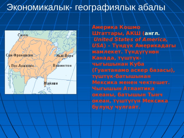 Экономикалык- географиялык абалы Америка Кошмо Штаттары, АКШ ( англ.   United States of America, USA ) – Түндүк Америкадагы мамлекет. Түндүгүнөн Канада, түштүк-чыгышынан Куба (Гуантанамо аскер базасы), түштүк-батышынан Мексика менен чектешет. Чыгышын Атлантика океаны, батышын Тынч океан, түштүгүн Мексика булуңу чулгайт.  
