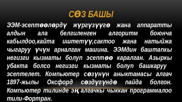 Сөз башы ЭЭМ-эсептөөлөрдү жүргүзүүгө жана аппаратты алдын ала белгиленген алгоритм боюнча кабылдоо,кайта иштетүү,сактоо жана натыйжа чыгаруу үчүн арналган машина. ЭЭМдин баштапкы негизги кызматы болуп эсептөө каралган. Азыркы убакта болсо негизги кызматы болуп башкаруу эсептелет. Компьютер сөзүнүн аныктамасы алгач 1897-жылы Оксфорд сөздүгүндө пайда болгон. Компьютер тилинде эң алгачкы чыккан программалоо тили-Фортран. 