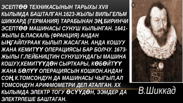 Эсептөө техникасынын тарыхы ХVII кылымда башталган.1623-жылы Вильгельм Шиккард (германия) тарабынан эң биринчи эсептөө машинасы сунуш кылынган. 1641-жылы Б.Паскаль (франция) андан ыңгайлураак кылып жасаган. Анда кошуу жана кемитүү операциясы бар болчу. 1673-жылы Г.Лейбництин сунушундагы машина кошуу,кемитүүдөн сырткары, көбөйтүү жана бөлүү операциясын кошкон.Андан соң К.Томсондун да машинасы чыгып,ал Томсондун арифмометри деп аталган. ХХ кылымда электр тогу өсүүдөн, ЭЭМдер да электрлеше баштаган. В.Шиккад 
