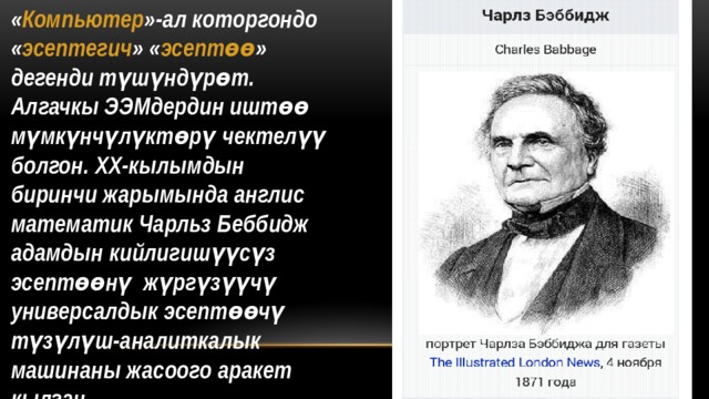 « Компьютер »-ал которгондо « эсептегич » « эсептөө » дегенди түшүндүрөт. Алгачкы ЭЭМдердин иштөө мүмкүнчүлүктөрү чектелүү болгон. ХХ-кылымдын биринчи жарымында англис математик Чарльз Беббидж адамдын кийлигишүүсүз эсептөөнү жүргүзүүчү универсалдык эсептөөчү түзүлүш-аналиткалык машинаны жасоого аракет кылган 