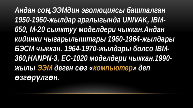Андан соң ЭЭМдин эволюциясы башталган 1950-1960-жылдар аралыгында UNIVAK, IBM-650, M-20 сыяктуу моделдери чыккан.Андан кийинки чыгарылыштары 1960-1964-жылдары БЭСМ чыккан. 1964-1970-жылдары болсо IBM-360,HANPN-3, EC-1020 моделдери чыккан.1990-жылы ЭЭМ деген сөз « компьютер » деп өзгөрүлгөн. 
