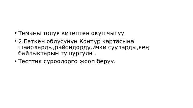 Теманы толук китептен окуп чыгуу. 2.Баткен облусунун Контур картасына шаарларды,райондорду,ички сууларды,кең байлыктарын тушургулө . Тесттик суроолорго жооп беруу. 