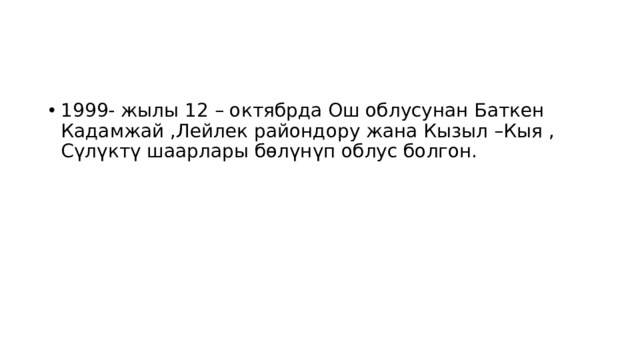 1999- жылы 12 – октябрда Ош облусунан Баткен Кадамжай ,Лейлек райондору жана Кызыл –Кыя , Сүлүктү шаарлары бөлүнүп облус болгон. 