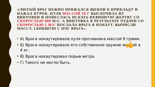 « Лютый враг нежно прижался щекой к прикладу и нажал курок. Пуля массой 10 г выскочила из винтовки и понеслась искать невинную жертву со скоростью 800 м/с. А винтовка в результате отдачи со скоростью 2 м/с послала врага в нокаут. Вычисли массу, сбившую с ног врага». А) Врага нокаутировала пуля противника массой 9 грамм. Б) Врага нокаутировало его собственное оружие массой в 4 кг. В) Врага нокаутировал порыв ветра. Г) Такого не могло быть. 