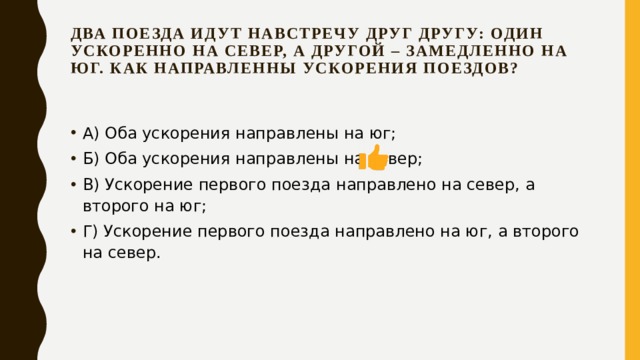 Два поезда идут навстречу друг другу: один ускоренно на север, а другой – замедленно на юг. Как направленны ускорения поездов?   А) Оба ускорения направлены на юг; Б) Оба ускорения направлены на север; В) Ускорение первого поезда направлено на север, а второго на юг; Г) Ускорение первого поезда направлено на юг, а второго на север. 