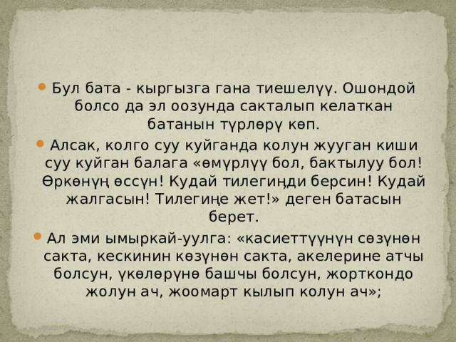 Бул бата - кыргызга гана тиешелүү. Ошондой болсо да эл оозунда сакталып келаткан батанын түрлөрү көп. Алсак, колго суу куйганда колун жууган киши суу куйган балага «өмүрлүү бол, бактылуу бол! Өркөнүң өссүн! Кудай тилегиӊди берсин! Кудай жалгасын! Тилегиңе жет!» деген батасын берет. Ал эми ымыркай-уулга: «касиеттүүнүн сөзүнөн сакта, кескинин көзүнөн сакта, акелерине атчы болсун, үкөлөрүнө башчы болсун, жорткондо жолун ач, жоомарт кылып колун ач»; 