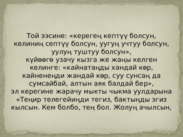 Той ээсине: «керегең кептүү болсун, келиниң септүү болсун, уугуң учтуу болсун, уулуң туштуу болсун»,  күйөөгө узачу кызга же жаңы келген келинге: «кайнатаңды хандай көр, кайненеңди жандай көр, суу сунсаң да сумсайбай, алтын аяк балдай бер»,  эл керегине жарачу мыкты чыкма уулдарына «Теңир телегейиӊди тегиз, бактыӊды эгиз кылсын. Кем болбо, тең бол. Жолуң ачылсын, 