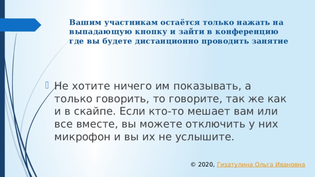 Вашим участникам остаётся только нажать на выпадающую кнопку и зайти в конференцию где вы будете дистанционно проводить занятие Не хотите ничего им показывать, а только говорить, то говорите, так же как и в скайпе. Если кто-то мешает вам или все вместе, вы можете отключить у них микрофон и вы их не услышите. © 2020, Гизатулина Ольга Ивановна 