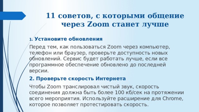 11 советов, с которыми общение через Zoom станет лучше 1. Установите обновления Перед тем, как пользоваться Zoom через компьютер, телефон или браузер, проверьте доступность новых обновлений. Сервис будет работать лучше, если все программное обеспечение обновлено до последней версии. 2. Проверьте скорость Интернета Чтобы Zoom транслировал чистый звук, скорость соединения должна быть более 100 кб/сек на протяжении всего мероприятия. Используйте расширение для Chrome, которое позволяет протестировать скорость. 