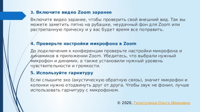 3 . Включите видео Zoom заранее Включите видео заранее, чтобы проверить свой внешний вид. Так вы можете заметить пятно на рубашке, неудачный фон для Zoom или растрепанную прическу и у вас будет время все поправить. 4. Проверьте настройки микрофона в Zoom До подключения к конференции проверьте настройки микрофона и динамиков в приложении Zoom. Убедитесь, что выбрали нужный микрофон и динамик, а также установили нужный уровень чувствительности и громкости. 5. Используйте гарнитуру Если слышите эхо (акустическую обратную связь), значит микрофон и колонки нужно отодвинуть друг от друга. Чтобы звук не фонил, лучше использовать гарнитуру с микрофоном. © 2020, Гизатулина Ольга Ивановна 