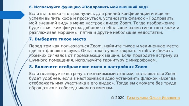 6. Используйте функцию «Подправить мой внешний вид» Если вы только что проснулись для ранней конференции и еще не успели выпить кофе и проснуться, установите флажок «Подправить мой внешний вид» в меню настроек видео Zoom. Тогда изображение будет с мягким фокусом, добавляя небольшое размытие в тона кожи и разглаживая морщины, пятна и другие небольшие недостатки. 7. Выберите тихое место Перед тем как пользоваться Zoom, найдите тихое и уединенное место, где нет фонового шума. Окна тоже лучше закрыть, чтобы избежать громких сигналов от проезжающих машин. Если проводите встречу из шумного помещения, используйте гарнитуру с микрофоном. 8. Включите отображение имен в настройках Zoom Если планируете встречу с незнакомыми людьми, пользоваться Zoom будет удобнее, если в настройках видео установить флажок «Всегда отображать имя участника в его видео». Тогда вы сможете без труда обращаться к собеседникам по именам. © 2020, Гизатулина Ольга Ивановна 