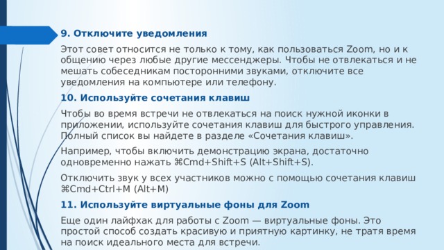 9. Отключите уведомления Этот совет относится не только к тому, как пользоваться Zoom, но и к общению через любые другие мессенджеры. Чтобы не отвлекаться и не мешать собеседникам посторонними звуками, отключите все уведомления на компьютере или телефону. 10. Используйте сочетания клавиш Чтобы во время встречи не отвлекаться на поиск нужной иконки в приложении, используйте сочетания клавиш для быстрого управления. Полный список вы найдете в разделе «Сочетания клавиш». Например, чтобы включить демонстрацию экрана, достаточно одновременно нажать ⌘Cmd+Shift+S (Alt+Shift+S). Отключить звук у всех участников можно с помощью сочетания клавиш ⌘Cmd+Ctrl+M (Alt+M) 11. Используйте виртуальные фоны для Zoom Еще один лайфхак для работы с Zoom — виртуальные фоны. Это простой способ создать красивую и приятную картинку, не тратя время на поиск идеального места для встречи. 