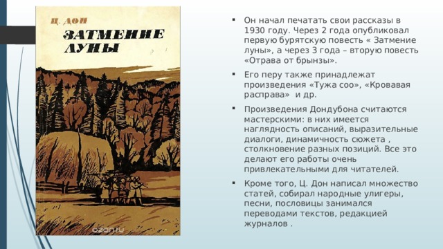 Он начал печатать свои рассказы в 1930 году. Через 2 года опубликовал первую бурятскую повесть « Затмение луны», а через 3 года – вторую повесть «Отрава от брынзы». Его перу также принадлежат произведения «Тужа соо», «Кровавая расправа» и др. Произведения Дондубона считаются мастерскими: в них имеется наглядность описаний, выразительные диалоги, динамичность сюжета , столкновение разных позиций. Все это делают его работы очень привлекательными для читателей. Кроме того, Ц. Дон написал множество статей, собирал народные улигеры, песни, пословицы занимался переводами текстов, редакцией журналов . 
