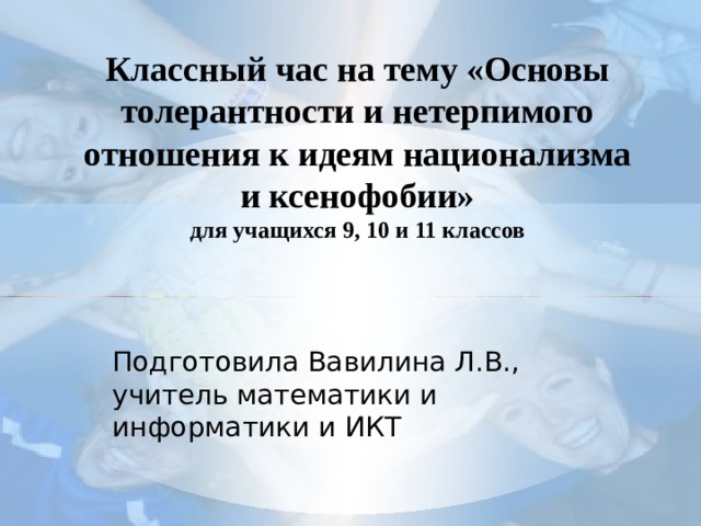 Классный час на тему «Основы толерантности и нетерпимого отношения к идеям национализма и ксенофобии»  для учащихся 9, 10 и 11 классов Подготовила Вавилина Л.В., учитель математики и информатики и ИКТ 