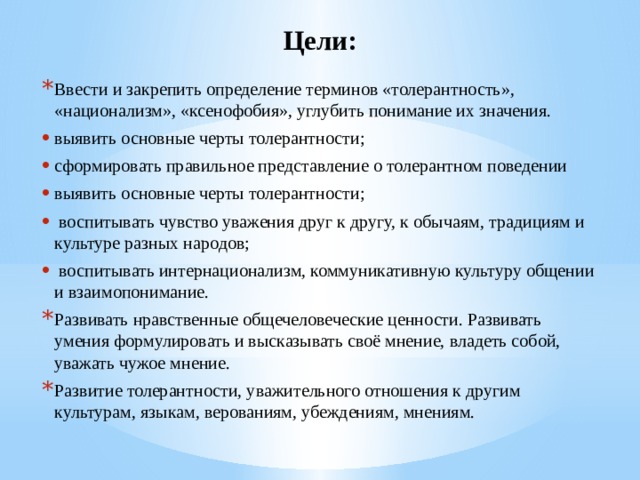 Цели: Ввести и закрепить определение терминов «толерантность», «национализм», «ксенофобия», углубить понимание их значения. выявить основные черты толерантности; сформировать правильное представление о толерантном поведении выявить основные черты толерантности;  воспитывать чувство уважения друг к другу, к обычаям, традициям и культуре разных народов;  воспитывать интернационализм, коммуникативную культуру общении и взаимопонимание. Развивать нравственные общечеловеческие ценности. Развивать умения формулировать и высказывать своё мнение, владеть собой, уважать чужое мнение. Развитие толерантности, уважительного отношения к другим культурам, языкам, верованиям, убеждениям, мнениям. 