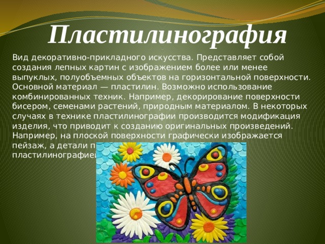 Пластилинография  Вид декоративно-прикладного искусства. Представляет собой создания лепных картин с изображением более или менее выпуклых, полуобъемных объектов на горизонтальной поверхности. Основной материал — пластилин. Возможно использование комбинированных техник. Например, декорирование поверхности бисером, семенами растений, природным материалом. В некоторых случаях в технике пластилинографии производится модификация изделия, что приводит к созданию оригинальных произведений. Например, на плоской поверхности графически изображается пейзаж, а детали переднего плана изображаются пластилинографией. 