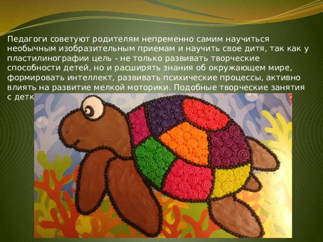 Педагоги советуют родителям непременно самим научиться необычным изобразительным приемам и научить свое дитя, так как у пластилинографии цель - не только развивать творческие способности детей, но и расширять знания об окружающем мире, формировать интеллект, развивать психические процессы, активно влиять на развитие мелкой моторики. Подобные творческие занятия с детками несложно организовать в домашних условиях. 