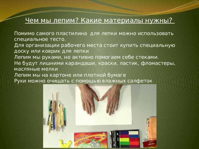 Чем мы лепим? Какие материалы нужны? Помимо самого пластилина для лепки можно использовать специальное тесто. Для организации рабочего места стоит купить специальную доску или коврик для лепки Лепим мы руками, но активно помогаем себе стеками. Не будут лишними карандаши, краски, ластик, фломастеры, масляные мелки  Лепим мы на картоне или плотной бумаге Руки можно очищать с помощью влажных салфеток 