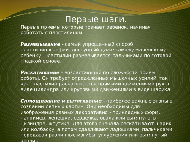 Первые шаги. Первые приемы которые познает ребенок, начиная работать с пластилином: Размазывание - самый упрощенный способ пластилинографии, доступный даже самому маленькому ребенку. Пластилин размазывается пальчиками по готовой гладкой основе. Раскатывание - возрастающий по сложности прием работы. Он требует определенных мышечных усилий, так как пластилин раскатывается прямыми движениями рук в виде цилиндра или круговыми движениями в виде шарика.  Сплющивание и вытягивание - наиболее важные этапы в создании лепных картин. Они необходимы для изображения разных декоративно - прикладных форм, например, лепешки, сердечка, овала или вытянутого цилиндра, жгутика. Для этого сначала раскатывают шарик или колбаску, а потом сдавливают ладошками, пальчиками передавая различные изгибы, углубления или вытянутый кончик. 