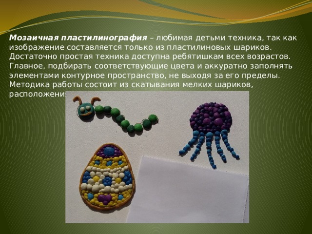 Мозаичная пластилинография – любимая детьми техника, так как изображение составляется только из пластилиновых шариков. Достаточно простая техника доступна ребятишкам всех возрастов. Главное, подбирать соответствующие цвета и аккуратно заполнять элементами контурное пространство, не выходя за его пределы. Методика работы состоит из скатывания мелких шариков, расположения их на основе и прижимания к ней. 