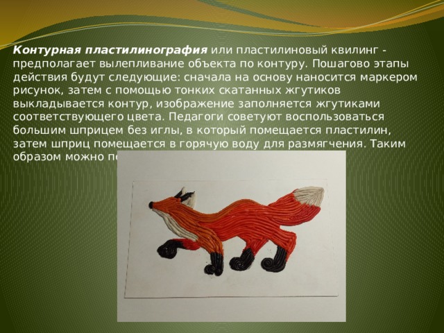 Контурная пластилинография или пластилиновый квилинг - предполагает вылепливание объекта по контуру. Пошагово этапы действия будут следующие: сначала на основу наносится маркером рисунок, затем с помощью тонких скатанных жгутиков выкладывается контур, изображение заполняется жгутиками соответствующего цвета. Педагоги советуют воспользоваться большим шприцем без иглы, в который помещается пластилин, затем шприц помещается в горячую воду для размягчения. Таким образом можно получить красивые ровные жгутики. 