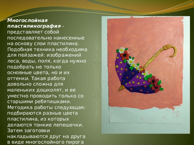 Многослойная пластилинография - представляет собой последовательно нанесенные на основу слои пластилина. Подобная техника необходима для пейзажей: изображений леса, воды, поля, когда нужно подобрать не только основные цвета, но и их оттенки. Такая работа довольно сложна для маленьких дошколят, и ее уместно проводить только со старшими ребятишками. Методика работы следующая: подбираются разные цвета пластилина, из которых делаются тонкие лепешечки. Затем заготовки накладываются друг на друга в виде многослойного пирога в соответствии с рисунком. 
