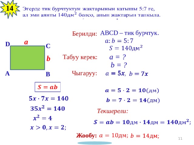 13 14 Эгерде тик бурчтуктун жактарынын катышы 5:7 ге,   ал эми аянты 140 болсо, анын жактарын тапкыла. ABCD – тик бурчтук. Берилди: a   D C   a = ? Табуу керек: b b = ? Чыгаруу: A         B           Текшерели:       Жообу:      