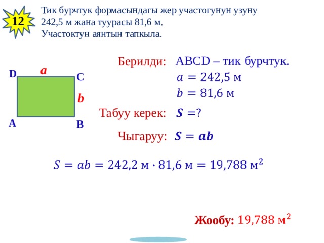 14 Тик бурчтук формасындагы жер участогунун узуну 242,5 м жана туурасы 81,6 м. Участоктун аянтын тапкыла. 12 ABCD – тик бурчтук. Берилди: a D   C   b Табуу керек:   A B Чыгаруу:     Жообу:   