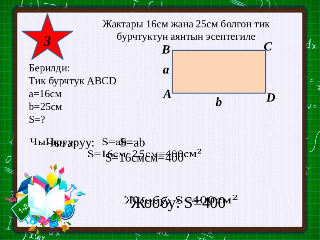 3 Жактары 16см жана 25см болгон тик бурчтуктун аянтын эсептегиле C B а Берилди: Тик бурчтук АВСD a=16см b=25см S=? A D b Чыгаруу: S=ab    S=16смсм=400 Жообу: S=400   
