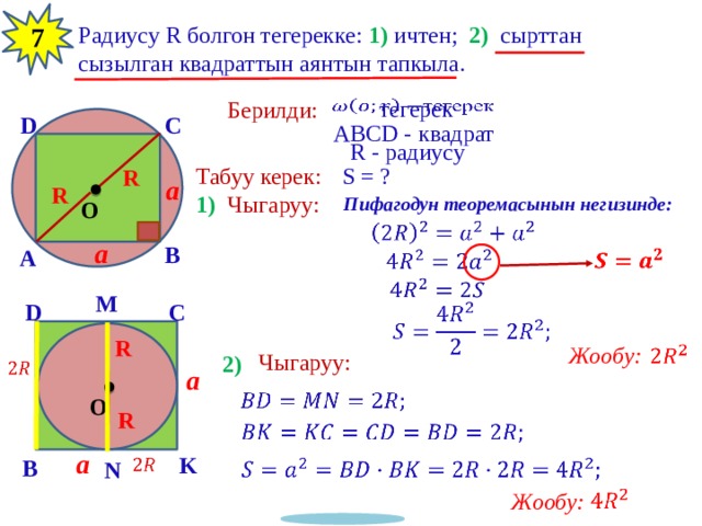 12 Радиусу R болгон тегерекке: 1) ичтен; 2) сырттан сызылган квадраттын аянтын тапкыла. 7 тегерек   Берилди: C D квадрат ABCD - R - радиусу Табуу керек: S = ? R a R 1) Чыгаруу: Пифагодун теоремасынын негизинде: O   a B A       M C D   R Жообу:   Чыгаруу: 2)   a   O R   a K   B   N   Жообу: 