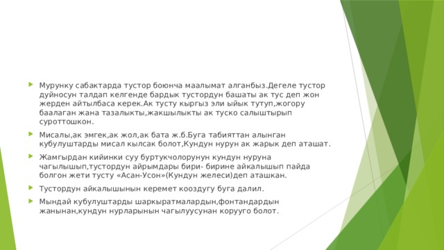 Мурунку сабактарда тустор боюнча маалымат алганбыз.Дегеле тустор дуйносун талдап келгенде бардык тустордун башаты ак тус деп жон жерден айтылбаса керек.Ак тусту кыргыз эли ыйык тутуп,жогору баалаган жана тазалыкты,жакшылыкты ак туско салыштырып суроттошкон. Мисалы,ак эмгек,ак жол,ак бата ж.б.Буга табияттан алынган кубулуштарды мисал кылсак болот,Кундун нурун ак жарык деп аташат. Жамгырдан кийинки суу буртукчолорунун кундун нуруна чагылышып,тустордун айрымдары бири- бирине айкалышып пайда болгон жети тусту «Асан-Усон»(Кундун желеси)деп аташкан. Тустордун айкалышынын керемет кооздугу буга далил. Мындай кубулуштарды шаркыратмалардын,фонтандардын жанынан,кундун нурларынын чагылуусунан корууго болот. 